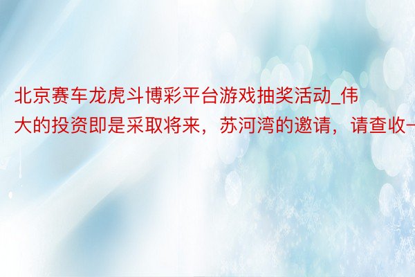 北京赛车龙虎斗博彩平台游戏抽奖活动_伟大的投资即是采取将来，苏河湾的邀请，请查收→