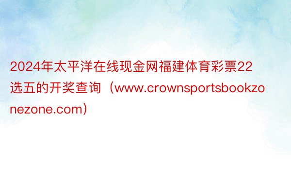 2024年太平洋在线现金网福建体育彩票22选五的开奖查询（www.crownsportsbookzonezone.com）