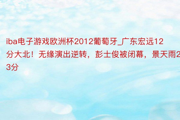 iba电子游戏欧洲杯2012葡萄牙_广东宏远12分大北！无缘演出逆转，彭士俊被闭幕，景天雨23分