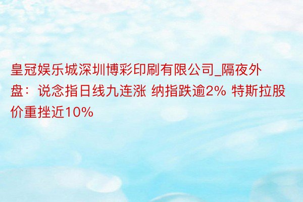 皇冠娱乐城深圳博彩印刷有限公司_隔夜外盘：说念指日线九连涨 纳指跌逾2% 特斯拉股价重挫近10%