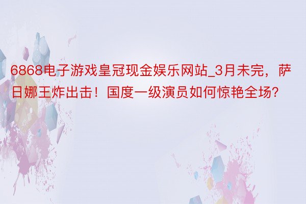 6868电子游戏皇冠现金娱乐网站_3月未完，萨日娜王炸出击！国度一级演员如何惊艳全场？