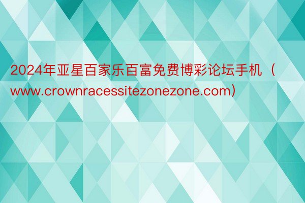 2024年亚星百家乐百富免费博彩论坛手机（www.crownracessitezonezone.com）