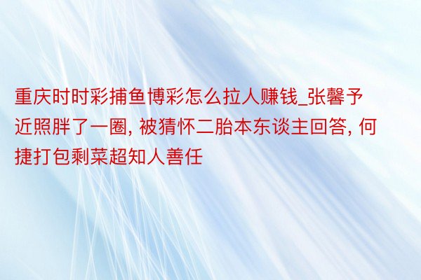 重庆时时彩捕鱼博彩怎么拉人赚钱_张馨予近照胖了一圈, 被猜怀二胎本东谈主回答, 何捷打包剩菜超知人善任