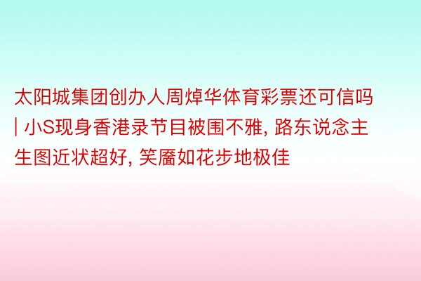 太阳城集团创办人周焯华体育彩票还可信吗 | 小S现身香港录节目被围不雅, 路东说念主生图近状超好, 笑靥如花步地极佳