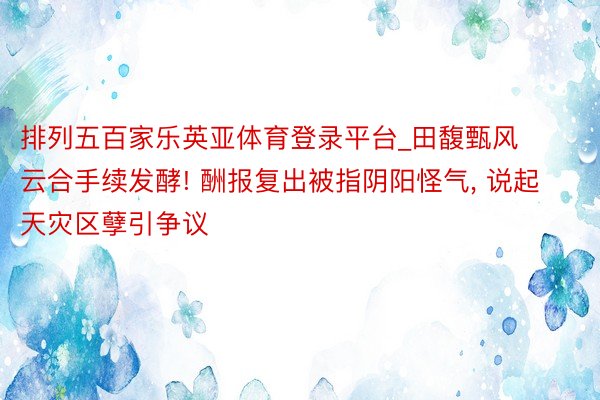 排列五百家乐英亚体育登录平台_田馥甄风云合手续发酵! 酬报复出被指阴阳怪气, 说起天灾区孽引争议