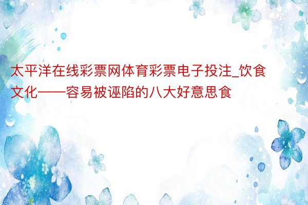 太平洋在线彩票网体育彩票电子投注_饮食文化——容易被诬陷的八大好意思食