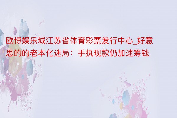 欧博娱乐城江苏省体育彩票发行中心_好意思的的老本化迷局：手执现款仍加速筹钱