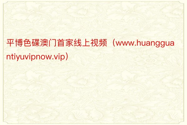 平博色碟澳门首家线上视频（www.huangguantiyuvipnow.vip）