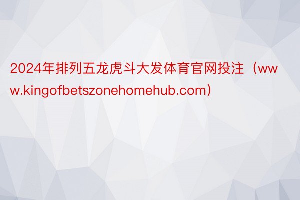 2024年排列五龙虎斗大发体育官网投注（www.kingofbetszonehomehub.com）