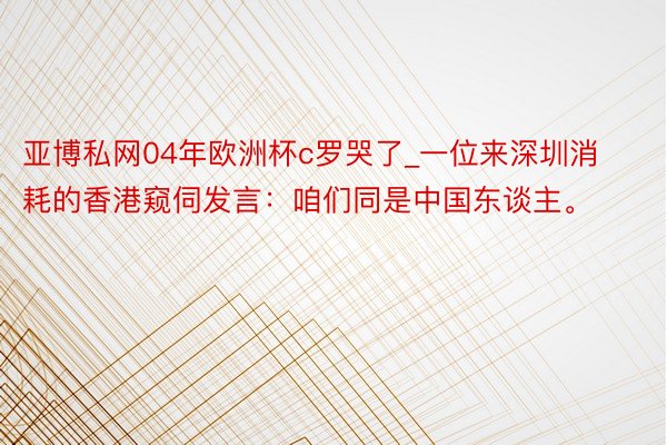 亚博私网04年欧洲杯c罗哭了_一位来深圳消耗的香港窥伺发言：咱们同是中国东谈主。