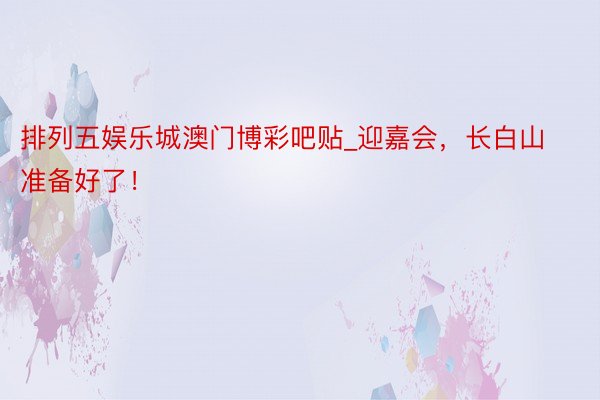 排列五娱乐城澳门博彩吧贴_迎嘉会，长白山准备好了！