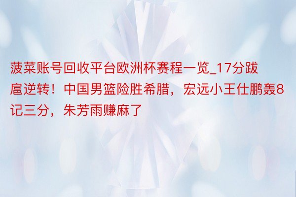 菠菜账号回收平台欧洲杯赛程一览_17分跋扈逆转！中国男篮险胜希腊，宏远小王仕鹏轰8记三分，朱芳雨赚麻了