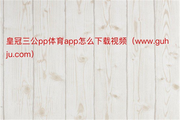 皇冠三公pp体育app怎么下载视频（www.guhju.com）