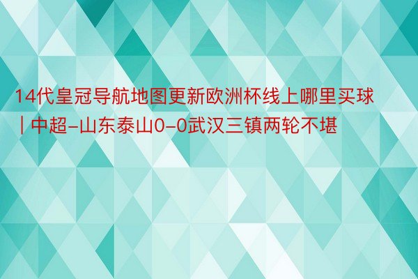 14代皇冠导航地图更新欧洲杯线上哪里买球 | 中超-山东泰山0-0武汉三镇两轮不堪