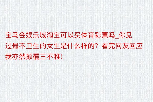 宝马会娱乐城淘宝可以买体育彩票吗_你见过最不卫生的女生是什么样的？看完网友回应我亦然颠覆三不雅！