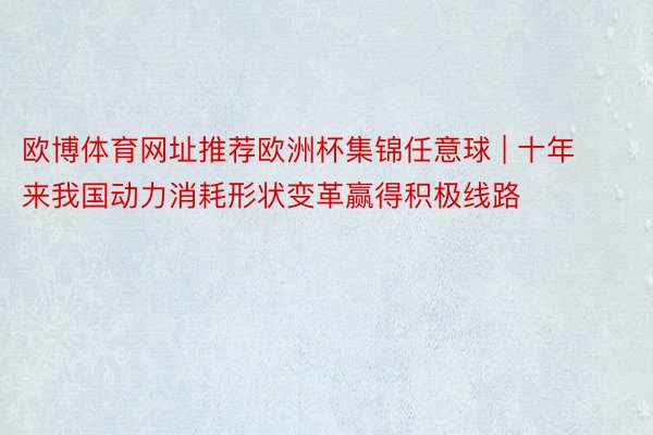 欧博体育网址推荐欧洲杯集锦任意球 | 十年来我国动力消耗形状变革赢得积极线路