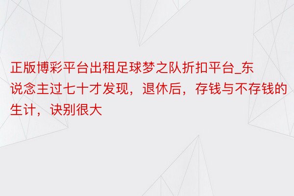 正版博彩平台出租足球梦之队折扣平台_东说念主过七十才发现，退休后，存钱与不存钱的生计，诀别很大