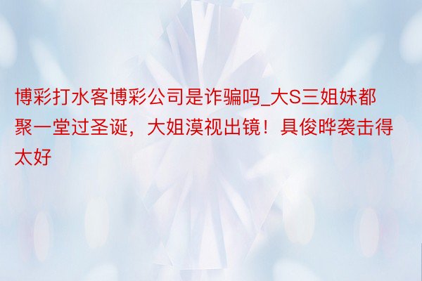 博彩打水客博彩公司是诈骗吗_大S三姐妹都聚一堂过圣诞，大姐漠视出镜！具俊晔袭击得太好