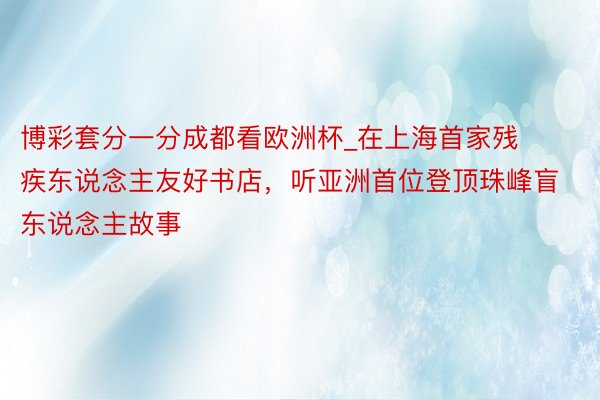 博彩套分一分成都看欧洲杯_在上海首家残疾东说念主友好书店，听亚洲首位登顶珠峰盲东说念主故事