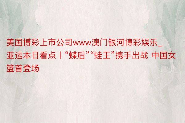 美国博彩上市公司www澳门银河博彩娱乐_亚运本日看点丨“蝶后”“蛙王”携手出战 中国女篮首登场